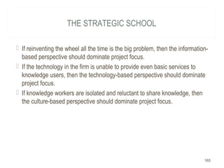 THE STRATEGIC SCHOOL
 If reinventing the wheel all the time is the big problem, then the information-
based perspective should dominate project focus.
 If the technology in the firm is unable to provide even basic services to
knowledge users, then the technology-based perspective should dominate
project focus.
 If knowledge workers are isolated and reluctant to share knowledge, then
the culture-based perspective should dominate project focus.
165
 