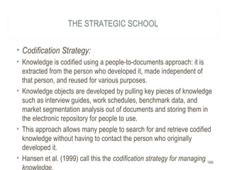 THE STRATEGIC SCHOOL
• Codification Strategy:
• Knowledge is codified using a people-to-documents approach: it is
extracted from the person who developed it, made independent of
that person, and reused for various purposes.
• Knowledge objects are developed by pulling key pieces of knowledge
such as interview guides, work schedules, benchmark data, and
market segmentation analysis out of documents and storing them in
the electronic repository for people to use.
• This approach allows many people to search for and retrieve codified
knowledge without having to contact the person who originally
developed it.
• Hansen et al. (1999) call this the codification strategy for managing
knowledge.
166
 