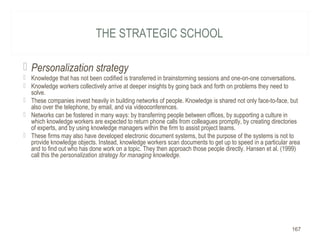 THE STRATEGIC SCHOOL
 Personalization strategy
 Knowledge that has not been codified is transferred in brainstorming sessions and one-on-one conversations.
 Knowledge workers collectively arrive at deeper insights by going back and forth on problems they need to
solve.
 These companies invest heavily in building networks of people. Knowledge is shared not only face-to-face, but
also over the telephone, by email, and via videoconferences.
 Networks can be fostered in many ways: by transferring people between offices, by supporting a culture in
which knowledge workers are expected to return phone calls from colleagues promptly, by creating directories
of experts, and by using knowledge managers within the firm to assist project teams.
 These firms may also have developed electronic document systems, but the purpose of the systems is not to
provide knowledge objects. Instead, knowledge workers scan documents to get up to speed in a particular area
and to find out who has done work on a topic. They then approach those people directly. Hansen et al. (1999)
call this the personalization strategy for managing knowledge.
167
 