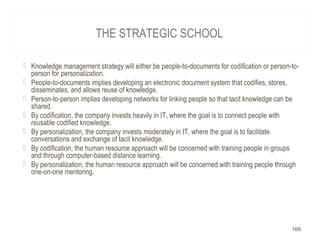 THE STRATEGIC SCHOOL
 Knowledge management strategy will either be people-to-documents for codification or person-to-
person for personalization.
 People-to-documents implies developing an electronic document system that codifies, stores,
disseminates, and allows reuse of knowledge.
 Person-to-person implies developing networks for linking people so that tacit knowledge can be
shared.
 By codification, the company invests heavily in IT, where the goal is to connect people with
reusable codified knowledge.
 By personalization, the company invests moderately in IT, where the goal is to facilitate
conversations and exchange of tacit knowledge.
 By codification, the human resource approach will be concerned with training people in groups
and through computer-based distance learning.
 By personalization, the human resource approach will be concerned with training people through
one-on-one mentoring.
168
 