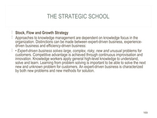 THE STRATEGIC SCHOOL
 Stock, Flow and Growth Strategy
 Approaches to knowledge management are dependent on knowledge focus in the
organization. Distinctions can be made between expert-driven business, experience-
driven business and efficiency-driven business:
 • Expert-driven business solves large, complex, risky, new and unusual problems for
customers. Competitive advantage is achieved through continuous improvisation and
innovation. Knowledge workers apply general high-level knowledge to understand,
solve and learn. Learning from problem solving is important to be able to solve the next
new and unknown problem for customers. An expert-driven business is characterized
by both new problems and new methods for solution.
169
 