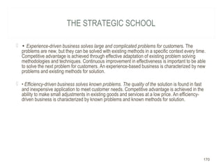 THE STRATEGIC SCHOOL
 • Experience-driven business solves large and complicated problems for customers. The
problems are new, but they can be solved with existing methods in a specific context every time.
Competitive advantage is achieved through effective adaptation of existing problem solving
methodologies and techniques. Continuous improvement in effectiveness is important to be able
to solve the next problem for customers. An experience-based business is characterized by new
problems and existing methods for solution.
 • Efficiency-driven business solves known problems. The quality of the solution is found in fast
and inexpensive application to meet customer needs. Competitive advantage is achieved in the
ability to make small adjustments in existing goods and services at a low price. An efficiency-
driven business is characterized by known problems and known methods for solution.
170
 