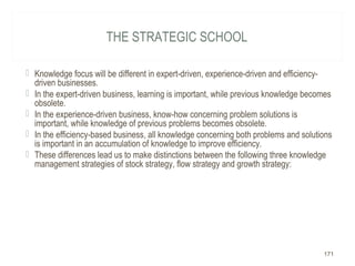 THE STRATEGIC SCHOOL
 Knowledge focus will be different in expert-driven, experience-driven and efficiency-
driven businesses.
 In the expert-driven business, learning is important, while previous knowledge becomes
obsolete.
 In the experience-driven business, know-how concerning problem solutions is
important, while knowledge of previous problems becomes obsolete.
 In the efficiency-based business, all knowledge concerning both problems and solutions
is important in an accumulation of knowledge to improve efficiency.
 These differences lead us to make distinctions between the following three knowledge
management strategies of stock strategy, flow strategy and growth strategy:
171
 