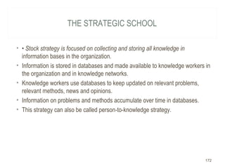 THE STRATEGIC SCHOOL
• • Stock strategy is focused on collecting and storing all knowledge in
information bases in the organization.
• Information is stored in databases and made available to knowledge workers in
the organization and in knowledge networks.
• Knowledge workers use databases to keep updated on relevant problems,
relevant methods, news and opinions.
• Information on problems and methods accumulate over time in databases.
• This strategy can also be called person-to-knowledge strategy.
172
 