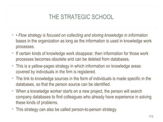 THE STRATEGIC SCHOOL
• • Flow strategy is focused on collecting and storing knowledge in information
bases in the organization as long as the information is used in knowledge work
processes.
• If certain kinds of knowledge work disappear, then information for those work
processes becomes obsolete and can be deleted from databases.
• This is a yellow-pages strategy in which information on knowledge areas
covered by individuals in the firm is registered.
• The link to knowledge sources in the form of individuals is made specific in the
databases, so that the person source can be identified.
• When a knowledge worker starts on a new project, the person will search
company databases to find colleagues who already have experience in solving
these kinds of problems.
• This strategy can also be called person-to-person strategy.
173
 