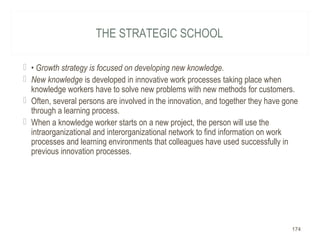 THE STRATEGIC SCHOOL
 • Growth strategy is focused on developing new knowledge.
 New knowledge is developed in innovative work processes taking place when
knowledge workers have to solve new problems with new methods for customers.
 Often, several persons are involved in the innovation, and together they have gone
through a learning process.
 When a knowledge worker starts on a new project, the person will use the
intraorganizational and interorganizational network to find information on work
processes and learning environments that colleagues have used successfully in
previous innovation processes.
174
 