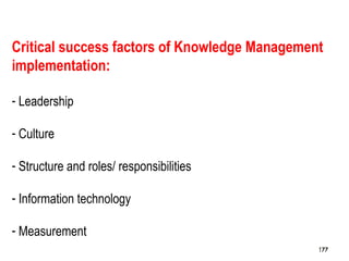 177
Critical success factors of Knowledge Management
implementation:
- Leadership
- Culture
- Structure and roles/ responsibilities
- Information technology
- Measurement
177177
 