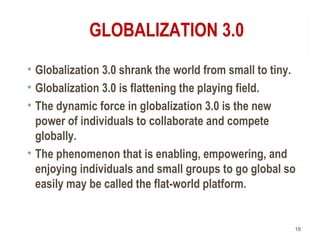 GLOBALIZATION 3.0
• Globalization 3.0 shrank the world from small to tiny.
• Globalization 3.0 is flattening the playing field.
• The dynamic force in globalization 3.0 is the new
power of individuals to collaborate and compete
globally.
• The phenomenon that is enabling, empowering, and
enjoying individuals and small groups to go global so
easily may be called the flat-world platform.
18
 
