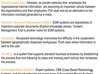 182
Intranet-based tools: Intranets, as private networks that emphasize the
organizational internal information, are becoming an important vehicle between
the organizations and their employees. Pull style and as an alternative to the
information overload generated by e-mails.
Electronic Document Management (EDM): EDM systems are repositories of
important corporate documents (Explicit knowledge stores). Content
Management Tool is another name for EDM systems.
Groupware: Groupware technology overcomes the difficulty in the cooperation
between geographically dispersed workgroups. Push style where information is
sent to the user.
Workflow: is a system that supports standard business processes by establishing
the process flow and following its steps and tracking each activity that composes
the process.
Knowledge-Based Systems: Expert systems, CBR (Case Based Reasoning)182182
 