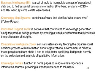 183
Business Intelligence (BI): is a set of tools to manipulate a mass of operational
data and to find essential business information (Front-end systems – DSS –
and Back-end systems – data warehouses.
Knowledge Map Systems: contains software that clarifies “who knows what”
(Yellow Pages).
Innovation Support Tools: is software that contributes to knowledge generation
along the product design process by creating a virtual environment that stimulates
the proliferation of insights.
Competitive Intelligence Tools: aims at systematically feeding the organizational
decision process with information about organizational environment in order to
make possible to learn about it and to take better decisions. It depends heavily
on the collection and analysis of qualitative information.
Knowledge Portals: function at home pages to integrate heterogeneous
information sources, providing a standard interface to the users. 183183
 
