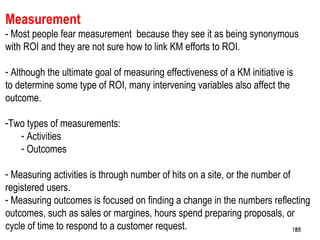 185
Measurement
- Most people fear measurement because they see it as being synonymous
with ROI and they are not sure how to link KM efforts to ROI.
- Although the ultimate goal of measuring effectiveness of a KM initiative is
to determine some type of ROI, many intervening variables also affect the
outcome.
-Two types of measurements:
- Activities
- Outcomes
- Measuring activities is through number of hits on a site, or the number of
registered users.
- Measuring outcomes is focused on finding a change in the numbers reflecting
outcomes, such as sales or margines, hours spend preparing proposals, or
cycle of time to respond to a customer request. 185185
 