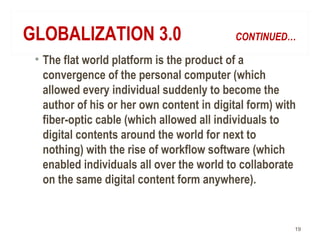 GLOBALIZATION 3.0 CONTINUED…
• The flat world platform is the product of a
convergence of the personal computer (which
allowed every individual suddenly to become the
author of his or her own content in digital form) with
fiber-optic cable (which allowed all individuals to
digital contents around the world for next to
nothing) with the rise of workflow software (which
enabled individuals all over the world to collaborate
on the same digital content form anywhere).
19
 