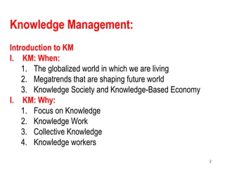 2
Knowledge Management:
Introduction to KM
I. KM: When:
1. The globalized world in which we are living
2. Megatrends that are shaping future world
3. Knowledge Society and Knowledge-Based Economy
I. KM: Why:
1. Focus on Knowledge
2. Knowledge Work
3. Collective Knowledge
4. Knowledge workers
 