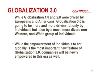 GLOBALIZATION 3.0 CONTINUED…
• While Globalization 1.0 and 2.0 were driven by
Europeans and Americans, Globalization 3.0 is
going to be more and more driven not only by
individuals but also by a much more divers non-
Western, non-White group of individuals.
• While the empowerment of individuals to act
globally is the most important new feature of
Globalization 3.0, companies will be newly
empowered in this era as well.
20
 