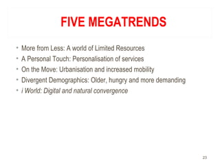 FIVE MEGATRENDS
• More from Less: A world of Limited Resources
• A Personal Touch: Personalisation of services
• On the Move: Urbanisation and increased mobility
• Divergent Demographics: Older, hungry and more demanding
• i World: Digital and natural convergence
23
 