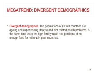 MEGATREND: DIVERGENT DEMOGRAPHICS
• Divergent demographics. The populations of OECD countries are
ageing and experiencing lifestyle and diet related health problems. At
the same time there are high fertility rates and problems of not
enough food for millions in poor countries.
26
 