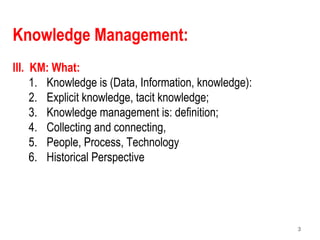 3
Knowledge Management:
III. KM: What:
1. Knowledge is (Data, Information, knowledge):
2. Explicit knowledge, tacit knowledge;
3. Knowledge management is: definition;
4. Collecting and connecting,
5. People, Process, Technology
6. Historical Perspective
 