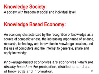 31
Knowledge Society:
A society with freedom at social and individual level.
Knowledge Based Economy:
An economy characterized by the recognition of knowledge as a
source of competitiveness, the increasing importance of science,
research, technology and innovation in knowledge creation, and
the use of computers and the Internet to generate, share and
apply knowledge.
Knowledge-based economies are economies which are
directly based on the production, distribution and use
of knowledge and information. 3131
 