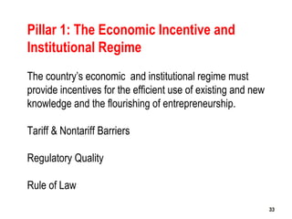 33
Pillar 1: The Economic Incentive and
Institutional Regime
The country’s economic and institutional regime must
provide incentives for the efficient use of existing and new
knowledge and the flourishing of entrepreneurship.
Tariff & Nontariff Barriers
Regulatory Quality
Rule of Law
3333
 