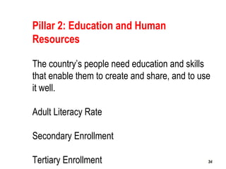 343434
Pillar 2: Education and Human
Resources
The country’s people need education and skills
that enable them to create and share, and to use
it well.
Adult Literacy Rate
Secondary Enrollment
Tertiary Enrollment
 
