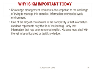WHY IS KM IMPORTANT TODAY
• Knowledge management represents one response to the challenge
of trying to manage this complex, information-overloaded work
environment.
• One of the largest contributors to the complexity is that information
overload represents only the tip of the iceberg—only that
information that has been rendered explicit. KM also must deal with
the yet to be articulated or tacit knowledge.
R. Nasirzadeh - 2012 39
 