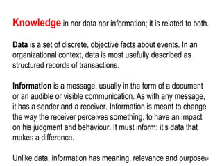 42
Knowledge in nor data nor information; it is related to both.
Data is a set of discrete, objective facts about events. In an
organizational context, data is most usefully described as
structured records of transactions.
Information is a message, usually in the form of a document
or an audible or visible communication. As with any message,
it has a sender and a receiver. Information is meant to change
the way the receiver perceives something, to have an impact
on his judgment and behaviour. It must inform: it’s data that
makes a difference.
Unlike data, information has meaning, relevance and purpose.4242
 