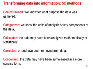43
Transforming data into information: 5C methods:
Contextualized: We know for what purpose the data was
gathered;
Categorized: we know the units of analysis or key components of
the data,
Calculated: the data may have been analyzed mathematically or
statistically,
Corrected: errors have been removed from data,
Condensed: the data may have been summarized in a more
concise form.
4343
 