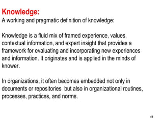 44
Knowledge:
A working and pragmatic definition of knowledge:
Knowledge is a fluid mix of framed experience, values,
contextual information, and expert insight that provides a
framework for evaluating and incorporating new experiences
and information. It originates and is applied in the minds of
knower.
In organizations, it often becomes embedded not only in
documents or repositories but also in organizational routines,
processes, practices, and norms.
4444
 
