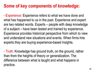 46
Some of key components of knowledge:
- Experience: Experience refers to what we have done and
what has happened to us in the past. Experience and expert
are two related words. Experts – people with deep knowledge
of a subject – have been tested and trained by experience.
Experience provides historical perspective from which to view
and understand new situations and events. When firms hire
experts they are buying experience-based insights.
- Truth: Knowledge has ground truth, on the ground, rather
than from the heights of theory or generalization. The
difference between what is taught and what happens in
practice.
4646
 