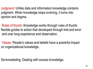 47
Judgment: Unlike data and information knowledge contains
judgment. When knowledge stops evolving, it turns into
opinion and dogma.
Rules of thumb: Knowledge works through rules of thumb:
flexible guides to action that developed through trial and error
and over long experience and observation.
Values: People’s values and beliefs have a powerful impact
on organizational knowledge.
De-knowleding: Dealing with excess knowledge.
4747
 