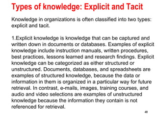 48
Types of knowledge: Explicit and Tacit
Knowledge in organizations is often classified into two types:
explicit and tacit.
1.Explicit knowledge is knowledge that can be captured and
written down in documents or databases. Examples of explicit
knowledge include instruction manuals, written procedures,
best practices, lessons learned and research findings. Explicit
knowledge can be categorized as either structured or
unstructured. Documents, databases, and spreadsheets are
examples of structured knowledge, because the data or
information in them is organized in a particular way for future
retrieval. In contrast, e-mails, images, training courses, and
audio and video selections are examples of unstructured
knowledge because the information they contain is not
referenced for retrieval.
4848
 