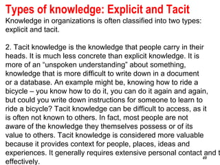 49
Types of knowledge: Explicit and Tacit
Knowledge in organizations is often classified into two types:
explicit and tacit.
2. Tacit knowledge is the knowledge that people carry in their
heads. It is much less concrete than explicit knowledge. It is
more of an “unspoken understanding” about something,
knowledge that is more difficult to write down in a document
or a database. An example might be, knowing how to ride a
bicycle – you know how to do it, you can do it again and again,
but could you write down instructions for someone to learn to
ride a bicycle? Tacit knowledge can be difficult to access, as it
is often not known to others. In fact, most people are not
aware of the knowledge they themselves possess or of its
value to others. Tacit knowledge is considered more valuable
because it provides context for people, places, ideas and
experiences. It generally requires extensive personal contact and t
effectively.
4949
 