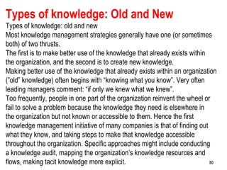 50
Types of knowledge: Old and New
Types of knowledge: old and new
Most knowledge management strategies generally have one (or sometimes
both) of two thrusts.
The first is to make better use of the knowledge that already exists within
the organization, and the second is to create new knowledge.
Making better use of the knowledge that already exists within an organization
(”old” knowledge) often begins with “knowing what you know”. Very often
leading managers comment: “if only we knew what we knew”.
Too frequently, people in one part of the organization reinvent the wheel or
fail to solve a problem because the knowledge they need is elsewhere in
the organization but not known or accessible to them. Hence the first
knowledge management initiative of many companies is that of finding out
what they know, and taking steps to make that knowledge accessible
throughout the organization. Specific approaches might include conducting
a knowledge audit, mapping the organization’s knowledge resources and
flows, making tacit knowledge more explicit. 5050
 