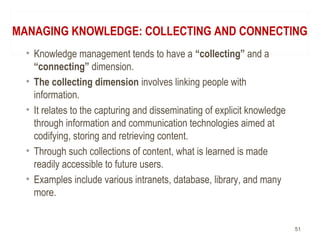 MANAGING KNOWLEDGE: COLLECTING AND CONNECTING
• Knowledge management tends to have a “collecting” and a
“connecting” dimension.
• The collecting dimension involves linking people with
information.
• It relates to the capturing and disseminating of explicit knowledge
through information and communication technologies aimed at
codifying, storing and retrieving content.
• Through such collections of content, what is learned is made
readily accessible to future users.
• Examples include various intranets, database, library, and many
more.
51
 