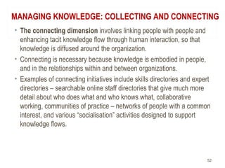MANAGING KNOWLEDGE: COLLECTING AND CONNECTING
• The connecting dimension involves linking people with people and
enhancing tacit knowledge flow through human interaction, so that
knowledge is diffused around the organization.
• Connecting is necessary because knowledge is embodied in people,
and in the relationships within and between organizations.
• Examples of connecting initiatives include skills directories and expert
directories – searchable online staff directories that give much more
detail about who does what and who knows what, collaborative
working, communities of practice – networks of people with a common
interest, and various “socialisation” activities designed to support
knowledge flows.
52
 