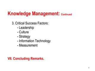 6
Knowledge Management: Continued
3. Critical Success Factors:
- Leadership
- Culture
- Strategy
- Information Technology
- Measurement
VII. Concluding Remarks.
 