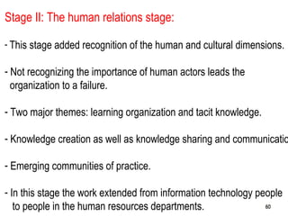 60
Stage II: The human relations stage:
- This stage added recognition of the human and cultural dimensions.
- Not recognizing the importance of human actors leads the
organization to a failure.
- Two major themes: learning organization and tacit knowledge.
- Knowledge creation as well as knowledge sharing and communicatio
- Emerging communities of practice.
- In this stage the work extended from information technology people
to people in the human resources departments. 6060
 