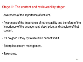 61
Stage III: The content and retrieveability stage:
- Awareness of the importance of content.
- Awareness of the importance of retrieveability and therefore of the
importance of the arrangement, description, and structure of that
content.
- It’s no good if they try to use it but cannot find it.
- Enterprise content management.
- Taxonomy.
6161
 