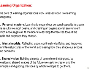 64
Learning Organization:
The core of learning organizations work is based upon five learning
disciplines:
1. Personal mastery: Learning to expand our personal capacity to create
he results we most desire, and creating an organizational environment
which encourages all its members to develop themselves toward the
goals and purposes they choose.
2. Mental models: Reflecting upon, continually clarifying, and improving
our internal pictures of the world, and seeing how they shape our actions
and decisions.
3. Shared vision: Building a sense of commitment in a group, by
developing shared images of the future we seek to create, and the
principles and guiding practices by which we hope to get there. 6464
 