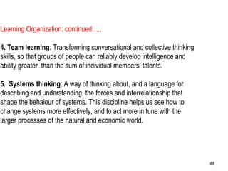 65
Learning Organization: continued…..
4. Team learning: Transforming conversational and collective thinking
skills, so that groups of people can reliably develop intelligence and
ability greater than the sum of individual members’ talents.
5. Systems thinking: A way of thinking about, and a language for
describing and understanding, the forces and interrelationship that
shape the behaiour of systems. This discipline helps us see how to
change systems more effectively, and to act more in tune with the
larger processes of the natural and economic world.
6565
 