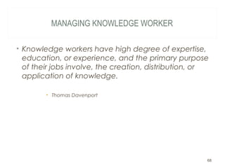 MANAGING KNOWLEDGE WORKER
• Knowledge workers have high degree of expertise,
education, or experience, and the primary purpose
of their jobs involve, the creation, distribution, or
application of knowledge.
• Thomas Davenport
68
 