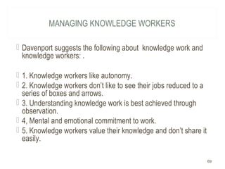 MANAGING KNOWLEDGE WORKERS
 Davenport suggests the following about knowledge work and
knowledge workers: .
 1. Knowledge workers like autonomy.
 2. Knowledge workers don’t like to see their jobs reduced to a
series of boxes and arrows.
 3. Understanding knowledge work is best achieved through
observation.
 4, Mental and emotional commitment to work.
 5. Knowledge workers value their knowledge and don’t share it
easily.
69
 