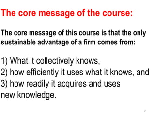 7
The core message of the course:
The core message of this course is that the only
sustainable advantage of a firm comes from:
1) What it collectively knows,
2) how efficiently it uses what it knows, and
3) how readily it acquires and uses
new knowledge.
 