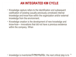 AN INTEGRATED KM CYCLE
• Knowledge capture refers to the identification and subsequent
codification of existing (usually previously unnoticed) internal
knowledge and know-how within the organization and/or external
knowledge from the environment.
• Knowledge creation is the development of new knowledge and
know-how— innovations that did not have a previous existence
within the company. When
• knowledge is inventoried in this manner, the next critical step is toR. Nasirzadeh - 2012 75
 