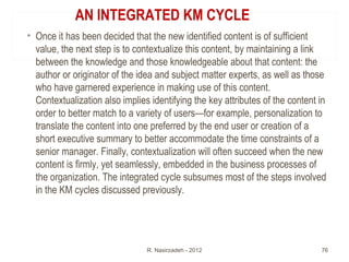 AN INTEGRATED KM CYCLE
• Once it has been decided that the new identified content is of sufficient
value, the next step is to contextualize this content, by maintaining a link
between the knowledge and those knowledgeable about that content: the
author or originator of the idea and subject matter experts, as well as those
who have garnered experience in making use of this content.
Contextualization also implies identifying the key attributes of the content in
order to better match to a variety of users—for example, personalization to
translate the content into one preferred by the end user or creation of a
short executive summary to better accommodate the time constraints of a
senior manager. Finally, contextualization will often succeed when the new
content is firmly, yet seamlessly, embedded in the business processes of
the organization. The integrated cycle subsumes most of the steps involved
in the KM cycles discussed previously.
R. Nasirzadeh - 2012 76
 