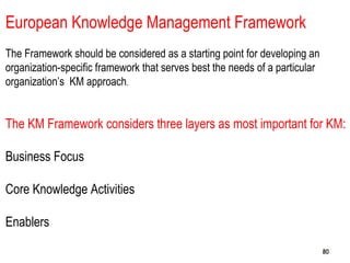 808080
European Knowledge Management Framework
The Framework should be considered as a starting point for developing an
organization-specific framework that serves best the needs of a particular
organization’s KM approach.
The KM Framework considers three layers as most important for KM:
Business Focus
Core Knowledge Activities
Enablers
 