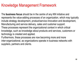 828282
Knowledge Management Framework
The business focus should be in the centre of any KM initiative and
represents the value-adding processes of an organization, which may typically
include strategy development, product/service innovation and development,
Manufacturing and service delivery, sales and customer support.
These processes represent the organizational context in which critical
knowledge, such as knowledge about products and services, customers or
technology is created and applied.
Furthermore, these processes are now becoming more and more
inter-organizational, as organizations operate in business networks with
suppliers, partners and clients.
 