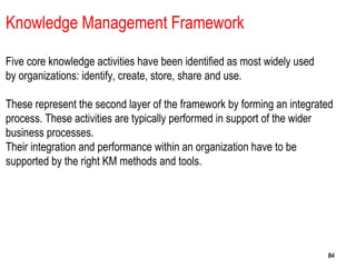 848484
Knowledge Management Framework
Five core knowledge activities have been identified as most widely used
by organizations: identify, create, store, share and use.
These represent the second layer of the framework by forming an integrated
process. These activities are typically performed in support of the wider
business processes.
Their integration and performance within an organization have to be
supported by the right KM methods and tools.
 