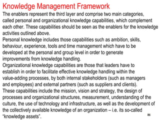 868686
Knowledge Management Framework
The enablers represent the third layer and comprise two main categories,
called personal and organizational knowledge capabilities, which complement
each other. These capabilities should be seen as the enablers for the knowledge
activities outlined above.
Personal knowledge includes those capabilities such as ambition, skills,
behaviour, experience, tools and time management which have to be
developed at the personal and group level in order to generate
improvements from knowledge handling.
Organizational knowledge capabilities are those that leaders have to
establish in order to facilitate effective knowledge handling within the
value-adding processes, by both internal stakeholders (such as managers
and employees) and external partners (such as suppliers and clients).
These capabilities include the mission, vision and strategy, the design of
processes and organizational structures, measurement, understanding of the
culture, the use of technology and infrastructure, as well as the development of
the collectively available knowledge of an organization – i.e. its so-called
“knowledge assets”.
 