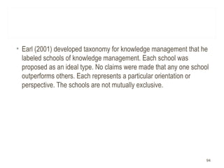 • Earl (2001) developed taxonomy for knowledge management that he
labeled schools of knowledge management. Each school was
proposed as an ideal type. No claims were made that any one school
outperforms others. Each represents a particular orientation or
perspective. The schools are not mutually exclusive.
94
 